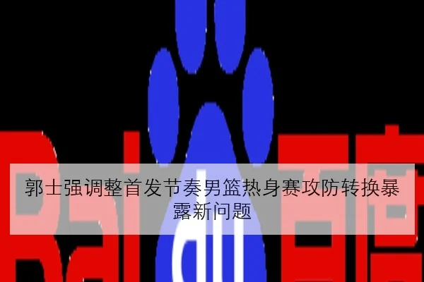 郭士强调整首发节奏男篮热身赛攻防转换暴露新问题