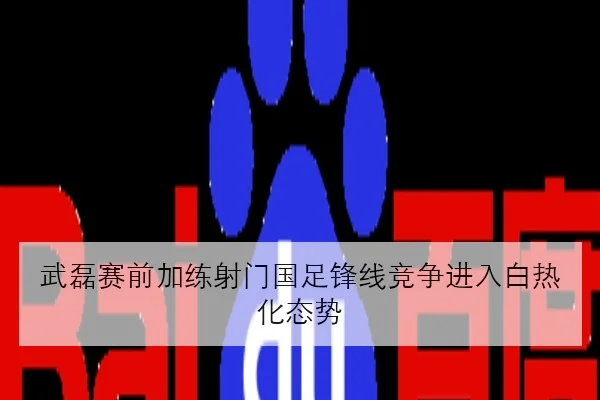 武磊赛前加练射门国足锋线竞争进入白热化态势