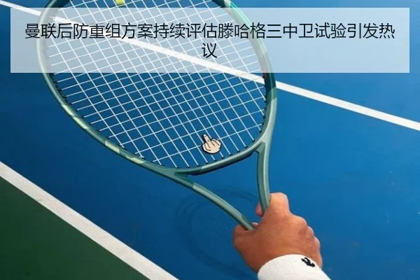 曼联后防重组方案持续评估滕哈格三中卫试验引发热议